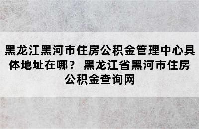 黑龙江黑河市住房公积金管理中心具体地址在哪？ 黑龙江省黑河市住房公积金查询网